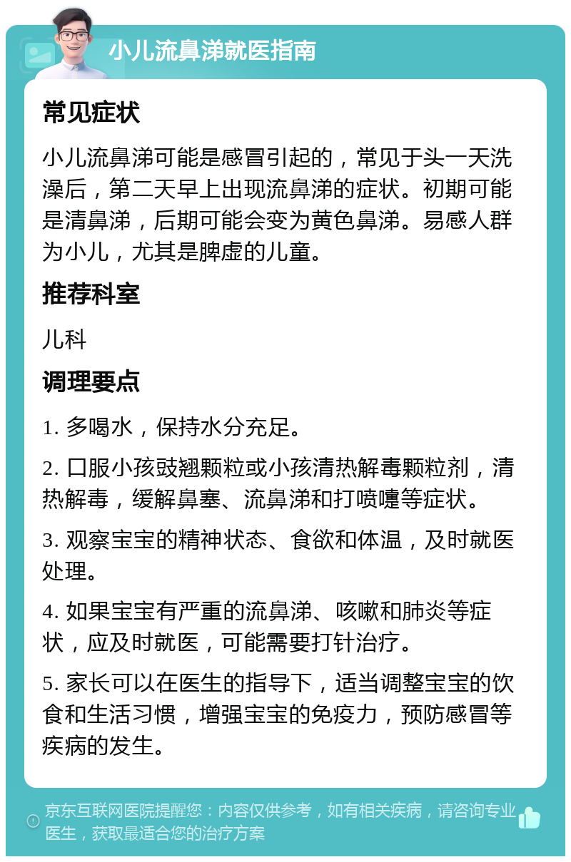 小儿流鼻涕就医指南 常见症状 小儿流鼻涕可能是感冒引起的，常见于头一天洗澡后，第二天早上出现流鼻涕的症状。初期可能是清鼻涕，后期可能会变为黄色鼻涕。易感人群为小儿，尤其是脾虚的儿童。 推荐科室 儿科 调理要点 1. 多喝水，保持水分充足。 2. 口服小孩豉翘颗粒或小孩清热解毒颗粒剂，清热解毒，缓解鼻塞、流鼻涕和打喷嚏等症状。 3. 观察宝宝的精神状态、食欲和体温，及时就医处理。 4. 如果宝宝有严重的流鼻涕、咳嗽和肺炎等症状，应及时就医，可能需要打针治疗。 5. 家长可以在医生的指导下，适当调整宝宝的饮食和生活习惯，增强宝宝的免疫力，预防感冒等疾病的发生。