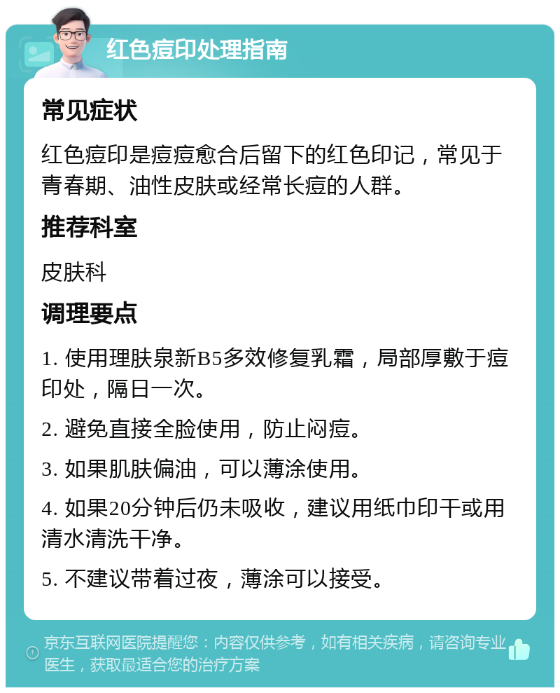 红色痘印处理指南 常见症状 红色痘印是痘痘愈合后留下的红色印记，常见于青春期、油性皮肤或经常长痘的人群。 推荐科室 皮肤科 调理要点 1. 使用理肤泉新B5多效修复乳霜，局部厚敷于痘印处，隔日一次。 2. 避免直接全脸使用，防止闷痘。 3. 如果肌肤偏油，可以薄涂使用。 4. 如果20分钟后仍未吸收，建议用纸巾印干或用清水清洗干净。 5. 不建议带着过夜，薄涂可以接受。