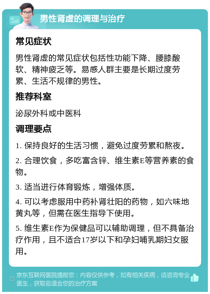 男性肾虚的调理与治疗 常见症状 男性肾虚的常见症状包括性功能下降、腰膝酸软、精神疲乏等。易感人群主要是长期过度劳累、生活不规律的男性。 推荐科室 泌尿外科或中医科 调理要点 1. 保持良好的生活习惯，避免过度劳累和熬夜。 2. 合理饮食，多吃富含锌、维生素E等营养素的食物。 3. 适当进行体育锻炼，增强体质。 4. 可以考虑服用中药补肾壮阳的药物，如六味地黄丸等，但需在医生指导下使用。 5. 维生素E作为保健品可以辅助调理，但不具备治疗作用，且不适合17岁以下和孕妇哺乳期妇女服用。