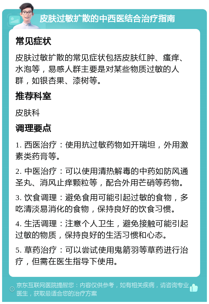 皮肤过敏扩散的中西医结合治疗指南 常见症状 皮肤过敏扩散的常见症状包括皮肤红肿、瘙痒、水泡等，易感人群主要是对某些物质过敏的人群，如银杏果、漆树等。 推荐科室 皮肤科 调理要点 1. 西医治疗：使用抗过敏药物如开瑞坦，外用激素类药膏等。 2. 中医治疗：可以使用清热解毒的中药如防风通圣丸、消风止痒颗粒等，配合外用芒硝等药物。 3. 饮食调理：避免食用可能引起过敏的食物，多吃清淡易消化的食物，保持良好的饮食习惯。 4. 生活调理：注意个人卫生，避免接触可能引起过敏的物质，保持良好的生活习惯和心态。 5. 草药治疗：可以尝试使用鬼箭羽等草药进行治疗，但需在医生指导下使用。