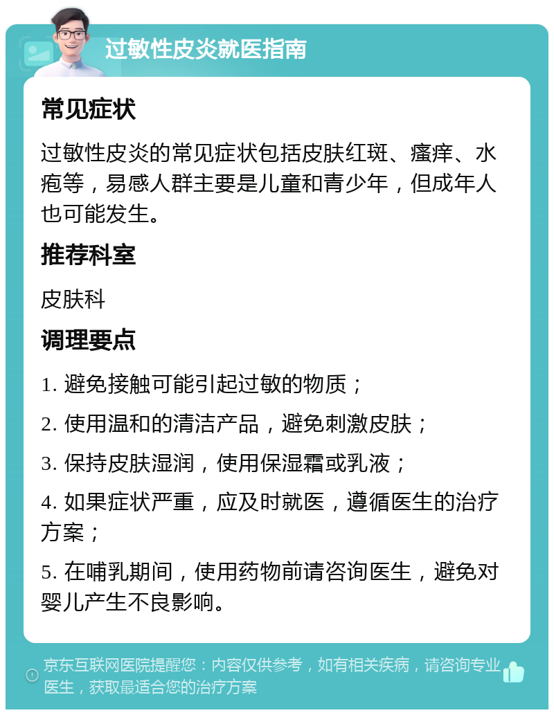 过敏性皮炎就医指南 常见症状 过敏性皮炎的常见症状包括皮肤红斑、瘙痒、水疱等，易感人群主要是儿童和青少年，但成年人也可能发生。 推荐科室 皮肤科 调理要点 1. 避免接触可能引起过敏的物质； 2. 使用温和的清洁产品，避免刺激皮肤； 3. 保持皮肤湿润，使用保湿霜或乳液； 4. 如果症状严重，应及时就医，遵循医生的治疗方案； 5. 在哺乳期间，使用药物前请咨询医生，避免对婴儿产生不良影响。