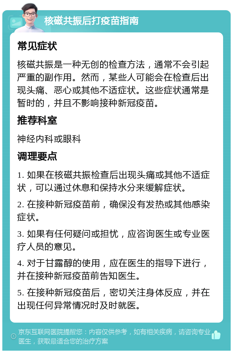 核磁共振后打疫苗指南 常见症状 核磁共振是一种无创的检查方法，通常不会引起严重的副作用。然而，某些人可能会在检查后出现头痛、恶心或其他不适症状。这些症状通常是暂时的，并且不影响接种新冠疫苗。 推荐科室 神经内科或眼科 调理要点 1. 如果在核磁共振检查后出现头痛或其他不适症状，可以通过休息和保持水分来缓解症状。 2. 在接种新冠疫苗前，确保没有发热或其他感染症状。 3. 如果有任何疑问或担忧，应咨询医生或专业医疗人员的意见。 4. 对于甘露醇的使用，应在医生的指导下进行，并在接种新冠疫苗前告知医生。 5. 在接种新冠疫苗后，密切关注身体反应，并在出现任何异常情况时及时就医。