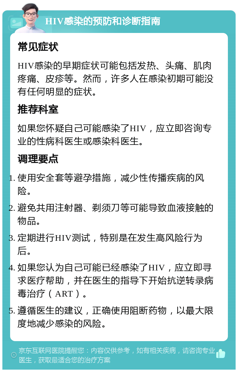 HIV感染的预防和诊断指南 常见症状 HIV感染的早期症状可能包括发热、头痛、肌肉疼痛、皮疹等。然而，许多人在感染初期可能没有任何明显的症状。 推荐科室 如果您怀疑自己可能感染了HIV，应立即咨询专业的性病科医生或感染科医生。 调理要点 使用安全套等避孕措施，减少性传播疾病的风险。 避免共用注射器、剃须刀等可能导致血液接触的物品。 定期进行HIV测试，特别是在发生高风险行为后。 如果您认为自己可能已经感染了HIV，应立即寻求医疗帮助，并在医生的指导下开始抗逆转录病毒治疗（ART）。 遵循医生的建议，正确使用阻断药物，以最大限度地减少感染的风险。