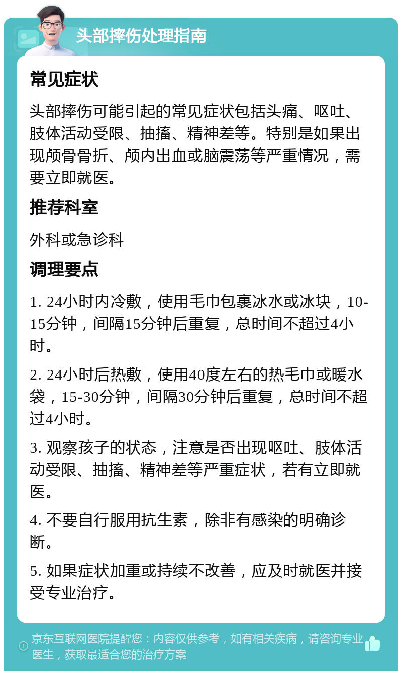 头部摔伤处理指南 常见症状 头部摔伤可能引起的常见症状包括头痛、呕吐、肢体活动受限、抽搐、精神差等。特别是如果出现颅骨骨折、颅内出血或脑震荡等严重情况，需要立即就医。 推荐科室 外科或急诊科 调理要点 1. 24小时内冷敷，使用毛巾包裹冰水或冰块，10-15分钟，间隔15分钟后重复，总时间不超过4小时。 2. 24小时后热敷，使用40度左右的热毛巾或暖水袋，15-30分钟，间隔30分钟后重复，总时间不超过4小时。 3. 观察孩子的状态，注意是否出现呕吐、肢体活动受限、抽搐、精神差等严重症状，若有立即就医。 4. 不要自行服用抗生素，除非有感染的明确诊断。 5. 如果症状加重或持续不改善，应及时就医并接受专业治疗。