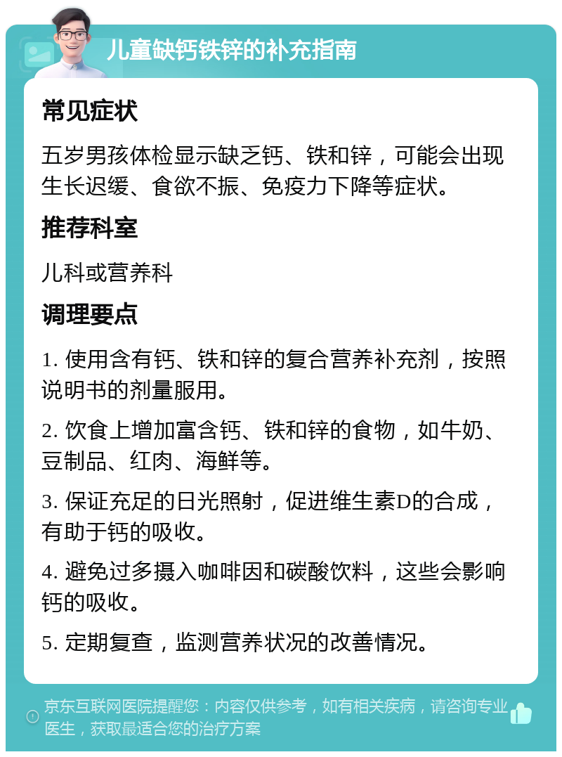 儿童缺钙铁锌的补充指南 常见症状 五岁男孩体检显示缺乏钙、铁和锌，可能会出现生长迟缓、食欲不振、免疫力下降等症状。 推荐科室 儿科或营养科 调理要点 1. 使用含有钙、铁和锌的复合营养补充剂，按照说明书的剂量服用。 2. 饮食上增加富含钙、铁和锌的食物，如牛奶、豆制品、红肉、海鲜等。 3. 保证充足的日光照射，促进维生素D的合成，有助于钙的吸收。 4. 避免过多摄入咖啡因和碳酸饮料，这些会影响钙的吸收。 5. 定期复查，监测营养状况的改善情况。