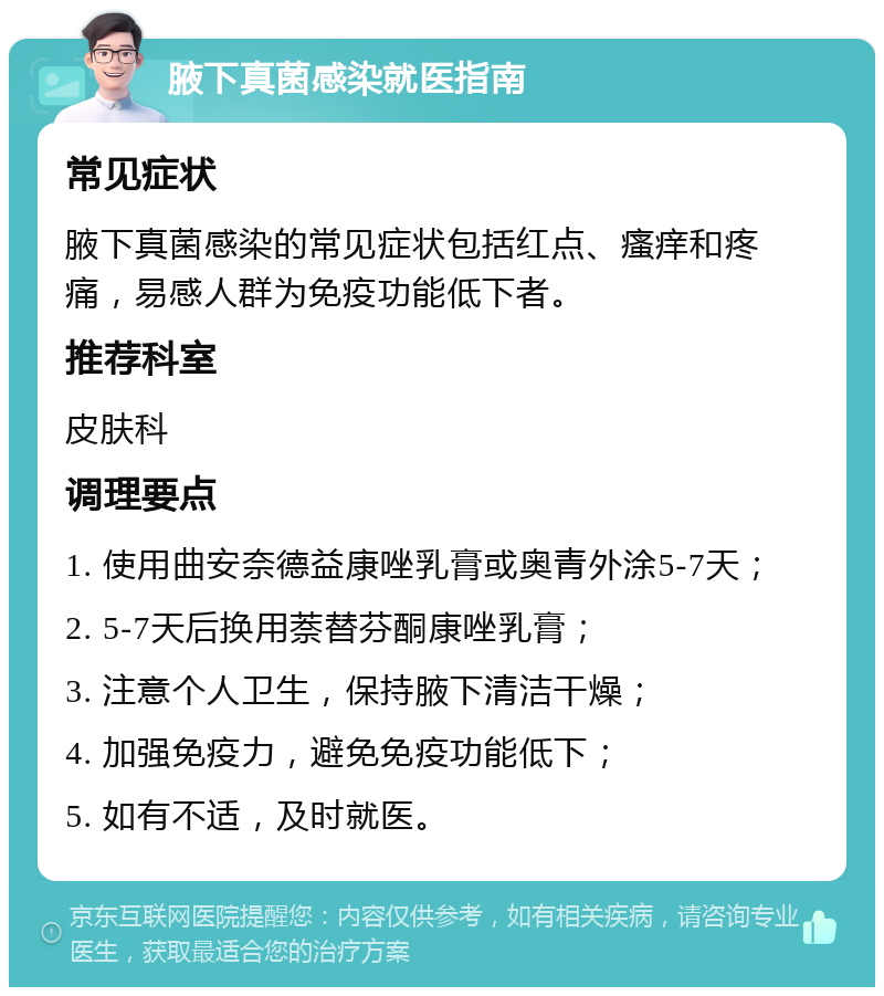 腋下真菌感染就医指南 常见症状 腋下真菌感染的常见症状包括红点、瘙痒和疼痛，易感人群为免疫功能低下者。 推荐科室 皮肤科 调理要点 1. 使用曲安奈德益康唑乳膏或奥青外涂5-7天； 2. 5-7天后换用萘替芬酮康唑乳膏； 3. 注意个人卫生，保持腋下清洁干燥； 4. 加强免疫力，避免免疫功能低下； 5. 如有不适，及时就医。