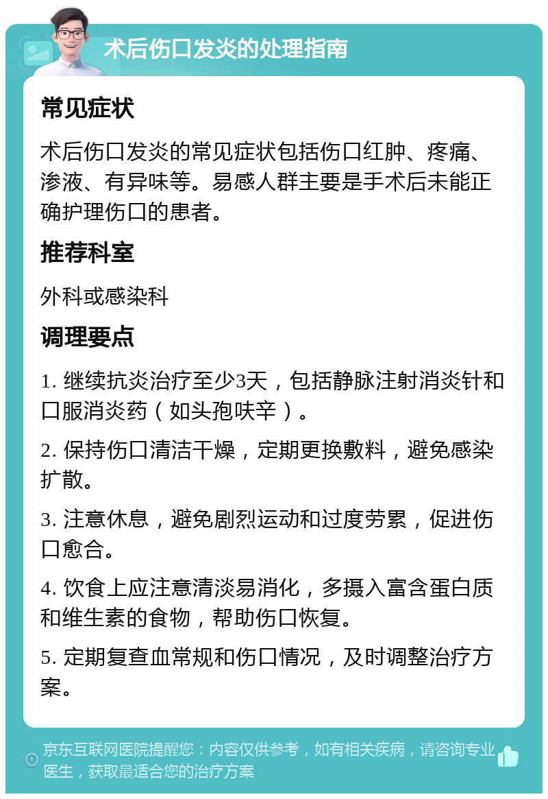 术后伤口发炎的处理指南 常见症状 术后伤口发炎的常见症状包括伤口红肿、疼痛、渗液、有异味等。易感人群主要是手术后未能正确护理伤口的患者。 推荐科室 外科或感染科 调理要点 1. 继续抗炎治疗至少3天，包括静脉注射消炎针和口服消炎药（如头孢呋辛）。 2. 保持伤口清洁干燥，定期更换敷料，避免感染扩散。 3. 注意休息，避免剧烈运动和过度劳累，促进伤口愈合。 4. 饮食上应注意清淡易消化，多摄入富含蛋白质和维生素的食物，帮助伤口恢复。 5. 定期复查血常规和伤口情况，及时调整治疗方案。