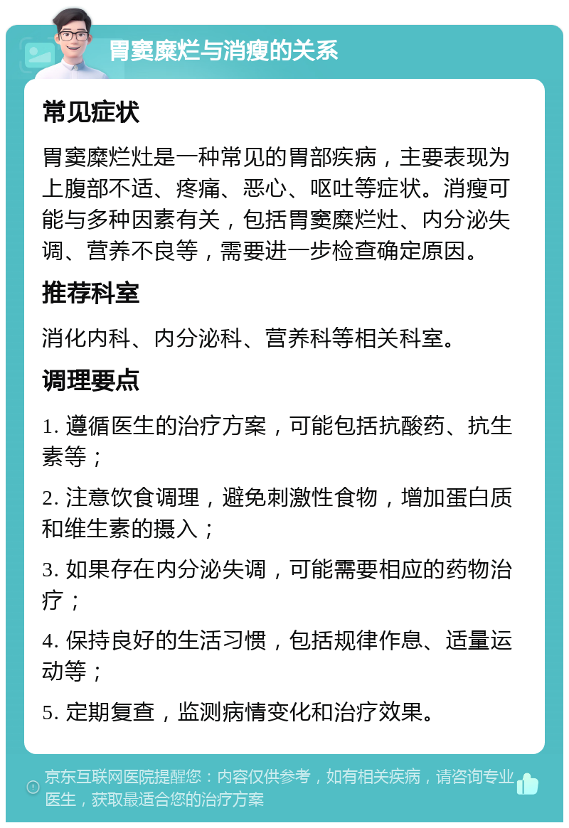 胃窦糜烂与消瘦的关系 常见症状 胃窦糜烂灶是一种常见的胃部疾病，主要表现为上腹部不适、疼痛、恶心、呕吐等症状。消瘦可能与多种因素有关，包括胃窦糜烂灶、内分泌失调、营养不良等，需要进一步检查确定原因。 推荐科室 消化内科、内分泌科、营养科等相关科室。 调理要点 1. 遵循医生的治疗方案，可能包括抗酸药、抗生素等； 2. 注意饮食调理，避免刺激性食物，增加蛋白质和维生素的摄入； 3. 如果存在内分泌失调，可能需要相应的药物治疗； 4. 保持良好的生活习惯，包括规律作息、适量运动等； 5. 定期复查，监测病情变化和治疗效果。