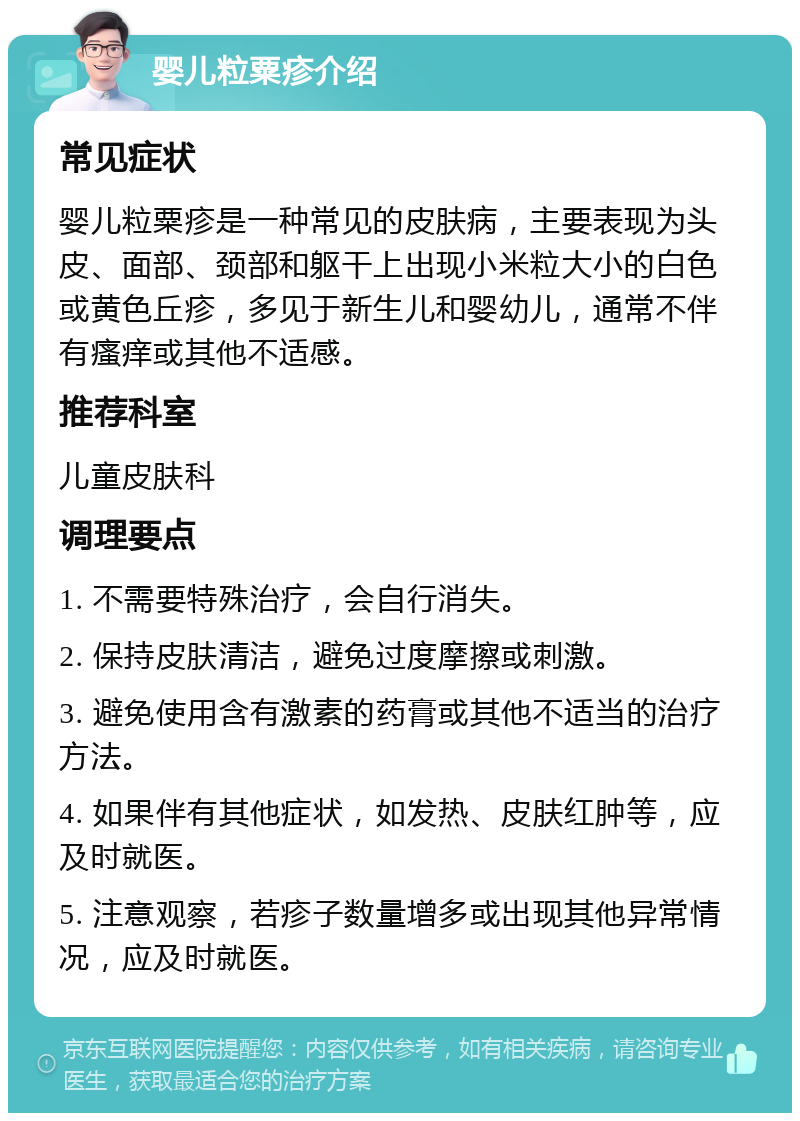 婴儿粒粟疹介绍 常见症状 婴儿粒粟疹是一种常见的皮肤病，主要表现为头皮、面部、颈部和躯干上出现小米粒大小的白色或黄色丘疹，多见于新生儿和婴幼儿，通常不伴有瘙痒或其他不适感。 推荐科室 儿童皮肤科 调理要点 1. 不需要特殊治疗，会自行消失。 2. 保持皮肤清洁，避免过度摩擦或刺激。 3. 避免使用含有激素的药膏或其他不适当的治疗方法。 4. 如果伴有其他症状，如发热、皮肤红肿等，应及时就医。 5. 注意观察，若疹子数量增多或出现其他异常情况，应及时就医。