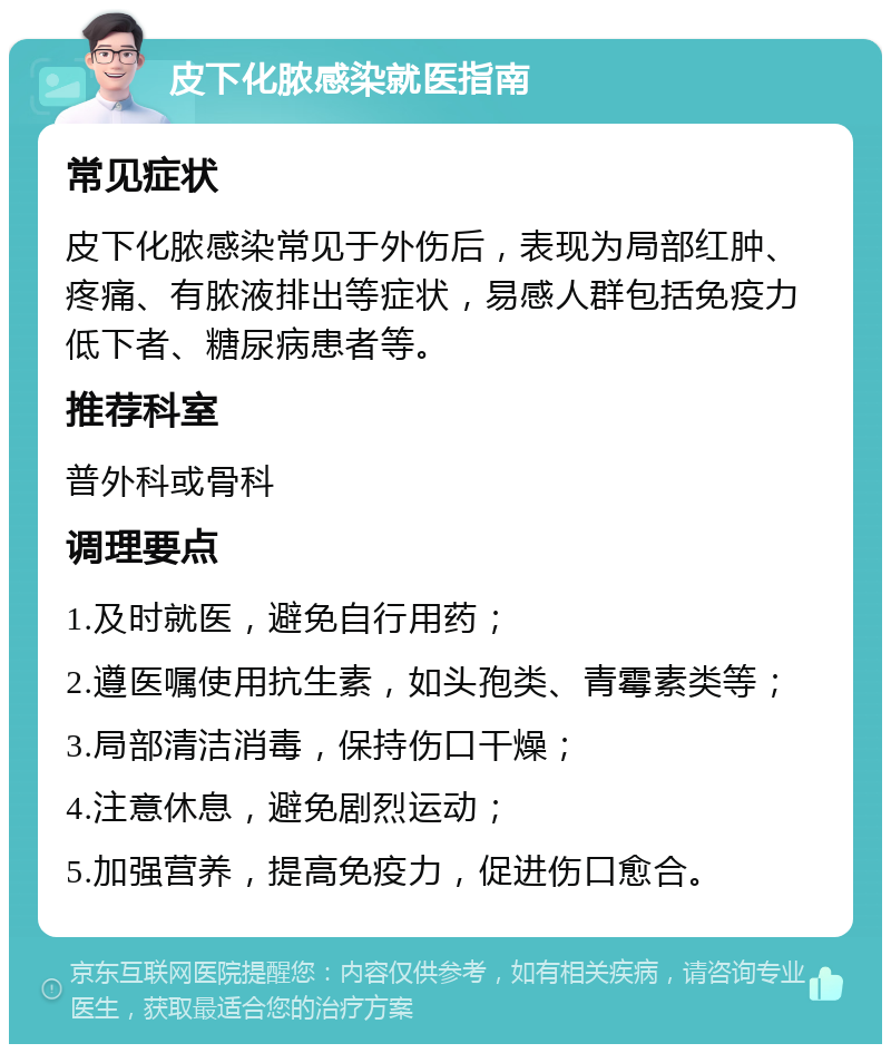 皮下化脓感染就医指南 常见症状 皮下化脓感染常见于外伤后，表现为局部红肿、疼痛、有脓液排出等症状，易感人群包括免疫力低下者、糖尿病患者等。 推荐科室 普外科或骨科 调理要点 1.及时就医，避免自行用药； 2.遵医嘱使用抗生素，如头孢类、青霉素类等； 3.局部清洁消毒，保持伤口干燥； 4.注意休息，避免剧烈运动； 5.加强营养，提高免疫力，促进伤口愈合。