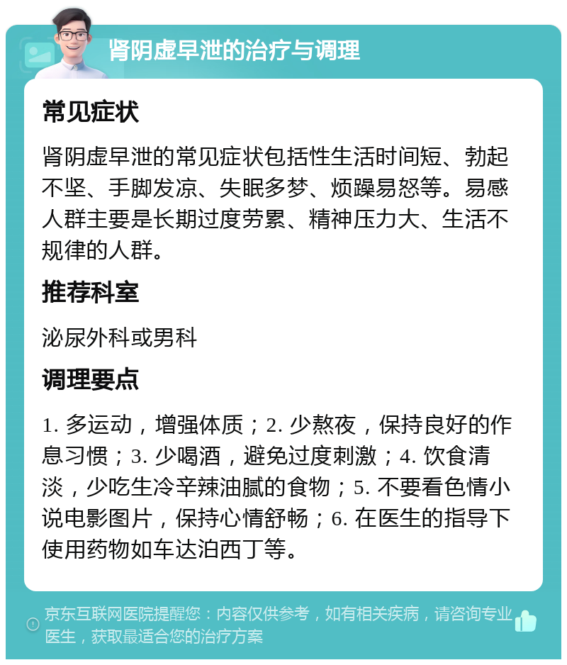 肾阴虚早泄的治疗与调理 常见症状 肾阴虚早泄的常见症状包括性生活时间短、勃起不坚、手脚发凉、失眠多梦、烦躁易怒等。易感人群主要是长期过度劳累、精神压力大、生活不规律的人群。 推荐科室 泌尿外科或男科 调理要点 1. 多运动，增强体质；2. 少熬夜，保持良好的作息习惯；3. 少喝酒，避免过度刺激；4. 饮食清淡，少吃生冷辛辣油腻的食物；5. 不要看色情小说电影图片，保持心情舒畅；6. 在医生的指导下使用药物如车达泊西丁等。