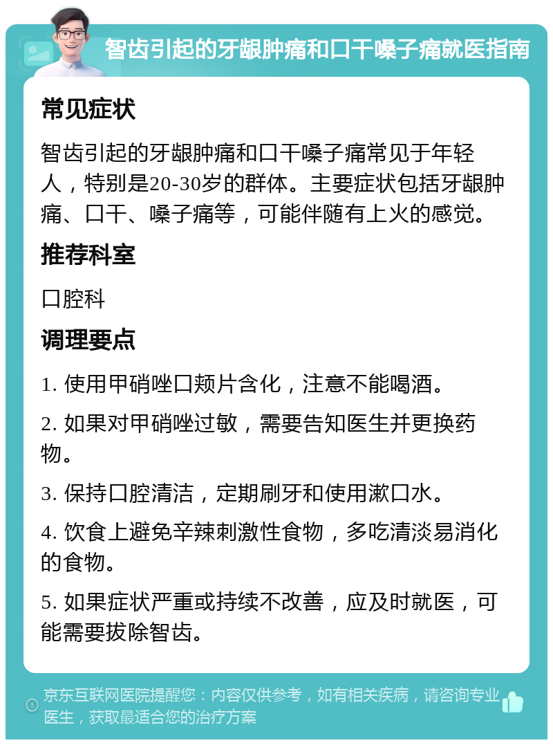 智齿引起的牙龈肿痛和口干嗓子痛就医指南 常见症状 智齿引起的牙龈肿痛和口干嗓子痛常见于年轻人，特别是20-30岁的群体。主要症状包括牙龈肿痛、口干、嗓子痛等，可能伴随有上火的感觉。 推荐科室 口腔科 调理要点 1. 使用甲硝唑口颊片含化，注意不能喝酒。 2. 如果对甲硝唑过敏，需要告知医生并更换药物。 3. 保持口腔清洁，定期刷牙和使用漱口水。 4. 饮食上避免辛辣刺激性食物，多吃清淡易消化的食物。 5. 如果症状严重或持续不改善，应及时就医，可能需要拔除智齿。