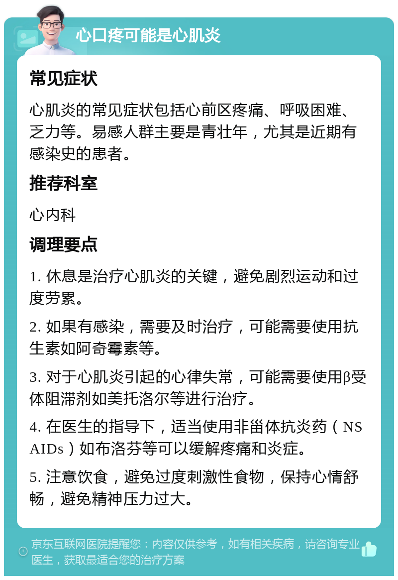 心口疼可能是心肌炎 常见症状 心肌炎的常见症状包括心前区疼痛、呼吸困难、乏力等。易感人群主要是青壮年，尤其是近期有感染史的患者。 推荐科室 心内科 调理要点 1. 休息是治疗心肌炎的关键，避免剧烈运动和过度劳累。 2. 如果有感染，需要及时治疗，可能需要使用抗生素如阿奇霉素等。 3. 对于心肌炎引起的心律失常，可能需要使用β受体阻滞剂如美托洛尔等进行治疗。 4. 在医生的指导下，适当使用非甾体抗炎药（NSAIDs）如布洛芬等可以缓解疼痛和炎症。 5. 注意饮食，避免过度刺激性食物，保持心情舒畅，避免精神压力过大。