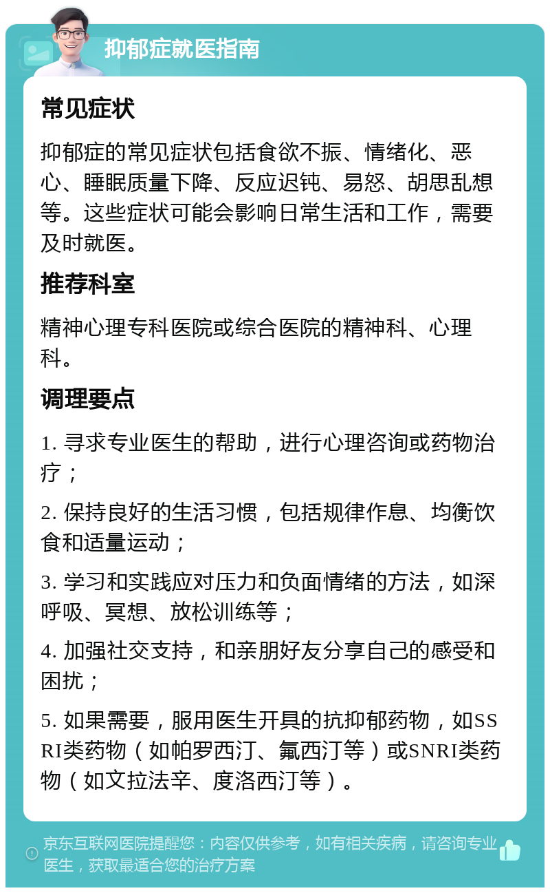 抑郁症就医指南 常见症状 抑郁症的常见症状包括食欲不振、情绪化、恶心、睡眠质量下降、反应迟钝、易怒、胡思乱想等。这些症状可能会影响日常生活和工作，需要及时就医。 推荐科室 精神心理专科医院或综合医院的精神科、心理科。 调理要点 1. 寻求专业医生的帮助，进行心理咨询或药物治疗； 2. 保持良好的生活习惯，包括规律作息、均衡饮食和适量运动； 3. 学习和实践应对压力和负面情绪的方法，如深呼吸、冥想、放松训练等； 4. 加强社交支持，和亲朋好友分享自己的感受和困扰； 5. 如果需要，服用医生开具的抗抑郁药物，如SSRI类药物（如帕罗西汀、氟西汀等）或SNRI类药物（如文拉法辛、度洛西汀等）。