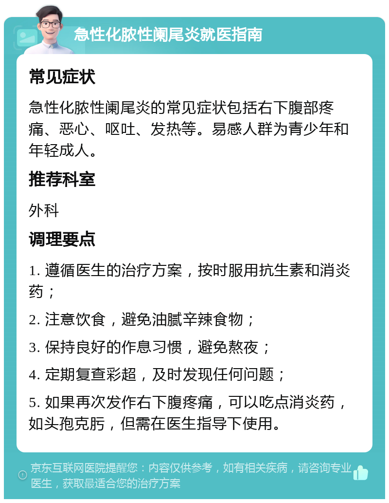 急性化脓性阑尾炎就医指南 常见症状 急性化脓性阑尾炎的常见症状包括右下腹部疼痛、恶心、呕吐、发热等。易感人群为青少年和年轻成人。 推荐科室 外科 调理要点 1. 遵循医生的治疗方案，按时服用抗生素和消炎药； 2. 注意饮食，避免油腻辛辣食物； 3. 保持良好的作息习惯，避免熬夜； 4. 定期复查彩超，及时发现任何问题； 5. 如果再次发作右下腹疼痛，可以吃点消炎药，如头孢克肟，但需在医生指导下使用。