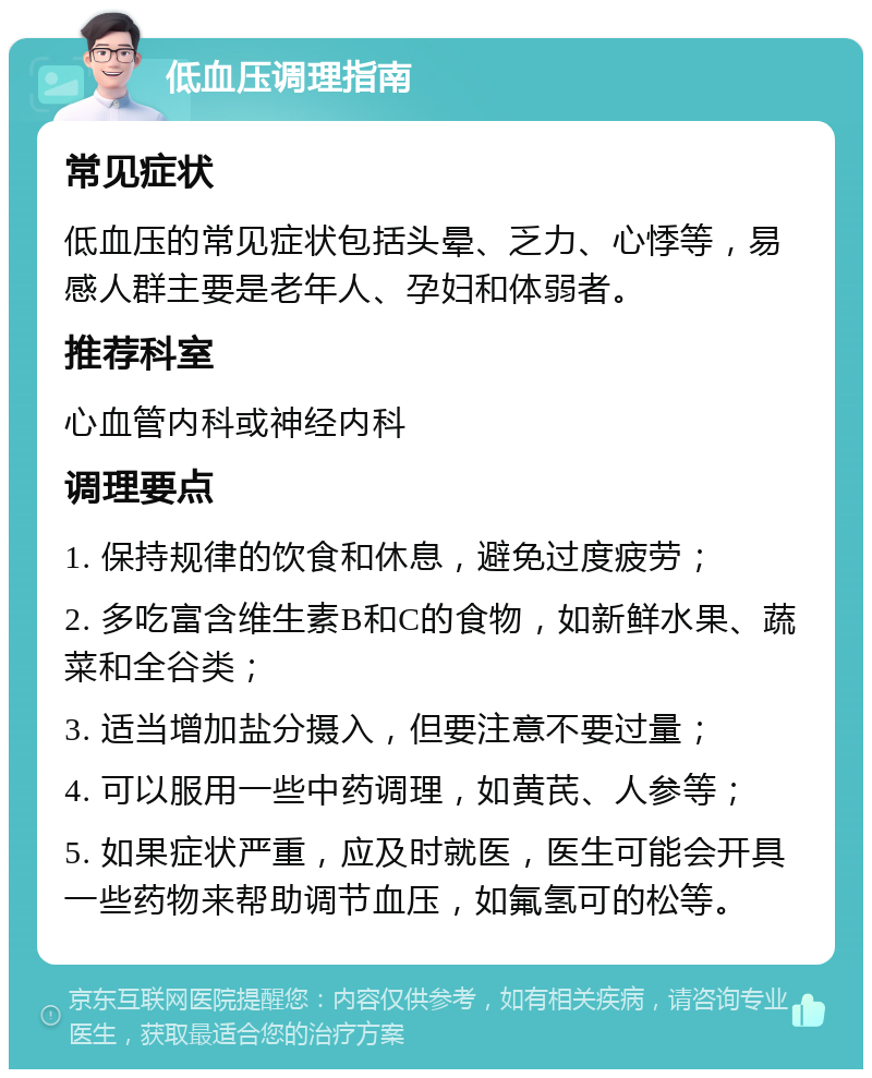 低血压调理指南 常见症状 低血压的常见症状包括头晕、乏力、心悸等，易感人群主要是老年人、孕妇和体弱者。 推荐科室 心血管内科或神经内科 调理要点 1. 保持规律的饮食和休息，避免过度疲劳； 2. 多吃富含维生素B和C的食物，如新鲜水果、蔬菜和全谷类； 3. 适当增加盐分摄入，但要注意不要过量； 4. 可以服用一些中药调理，如黄芪、人参等； 5. 如果症状严重，应及时就医，医生可能会开具一些药物来帮助调节血压，如氟氢可的松等。