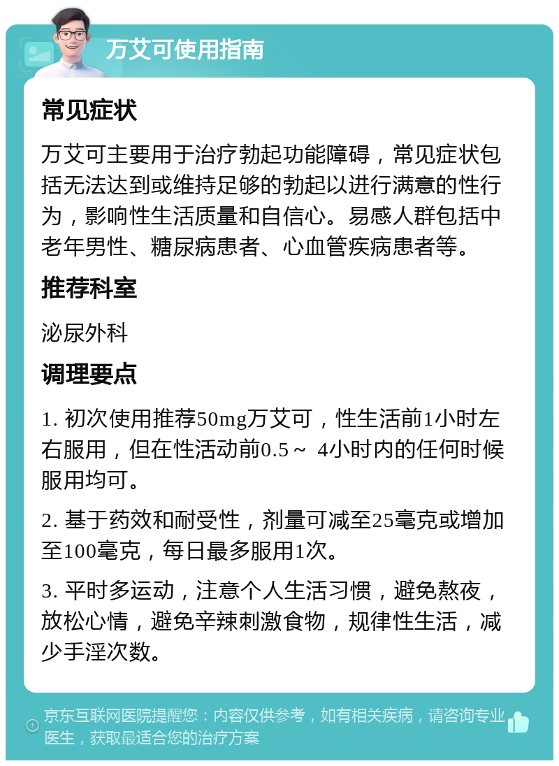 万艾可使用指南 常见症状 万艾可主要用于治疗勃起功能障碍，常见症状包括无法达到或维持足够的勃起以进行满意的性行为，影响性生活质量和自信心。易感人群包括中老年男性、糖尿病患者、心血管疾病患者等。 推荐科室 泌尿外科 调理要点 1. 初次使用推荐50mg万艾可，性生活前1小时左右服用，但在性活动前0.5～ 4小时内的任何时候服用均可。 2. 基于药效和耐受性，剂量可减至25毫克或增加至100毫克，每日最多服用1次。 3. 平时多运动，注意个人生活习惯，避免熬夜，放松心情，避免辛辣刺激食物，规律性生活，减少手淫次数。