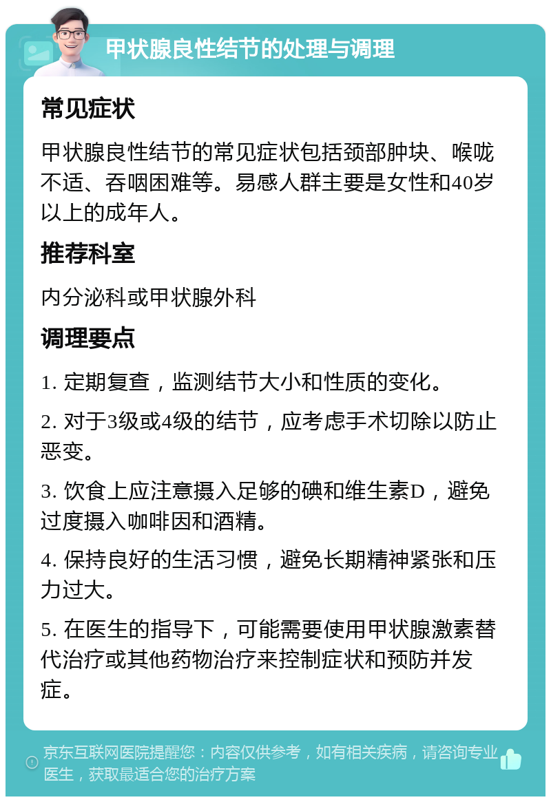 甲状腺良性结节的处理与调理 常见症状 甲状腺良性结节的常见症状包括颈部肿块、喉咙不适、吞咽困难等。易感人群主要是女性和40岁以上的成年人。 推荐科室 内分泌科或甲状腺外科 调理要点 1. 定期复查，监测结节大小和性质的变化。 2. 对于3级或4级的结节，应考虑手术切除以防止恶变。 3. 饮食上应注意摄入足够的碘和维生素D，避免过度摄入咖啡因和酒精。 4. 保持良好的生活习惯，避免长期精神紧张和压力过大。 5. 在医生的指导下，可能需要使用甲状腺激素替代治疗或其他药物治疗来控制症状和预防并发症。