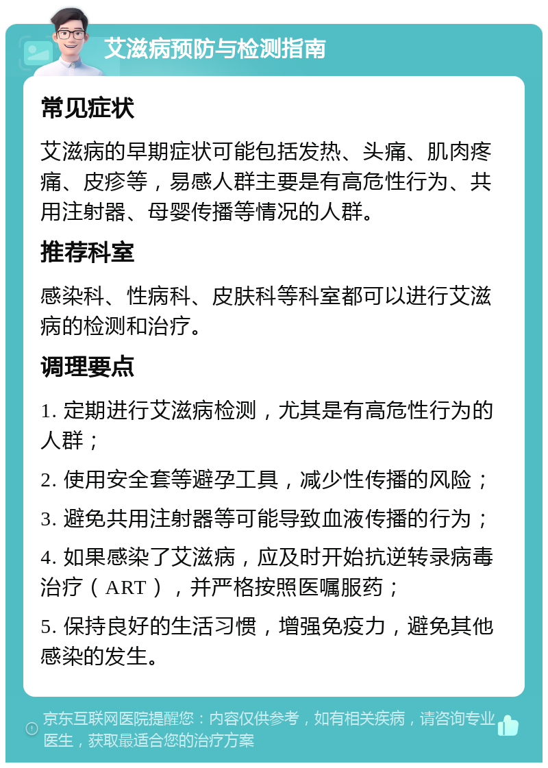 艾滋病预防与检测指南 常见症状 艾滋病的早期症状可能包括发热、头痛、肌肉疼痛、皮疹等，易感人群主要是有高危性行为、共用注射器、母婴传播等情况的人群。 推荐科室 感染科、性病科、皮肤科等科室都可以进行艾滋病的检测和治疗。 调理要点 1. 定期进行艾滋病检测，尤其是有高危性行为的人群； 2. 使用安全套等避孕工具，减少性传播的风险； 3. 避免共用注射器等可能导致血液传播的行为； 4. 如果感染了艾滋病，应及时开始抗逆转录病毒治疗（ART），并严格按照医嘱服药； 5. 保持良好的生活习惯，增强免疫力，避免其他感染的发生。