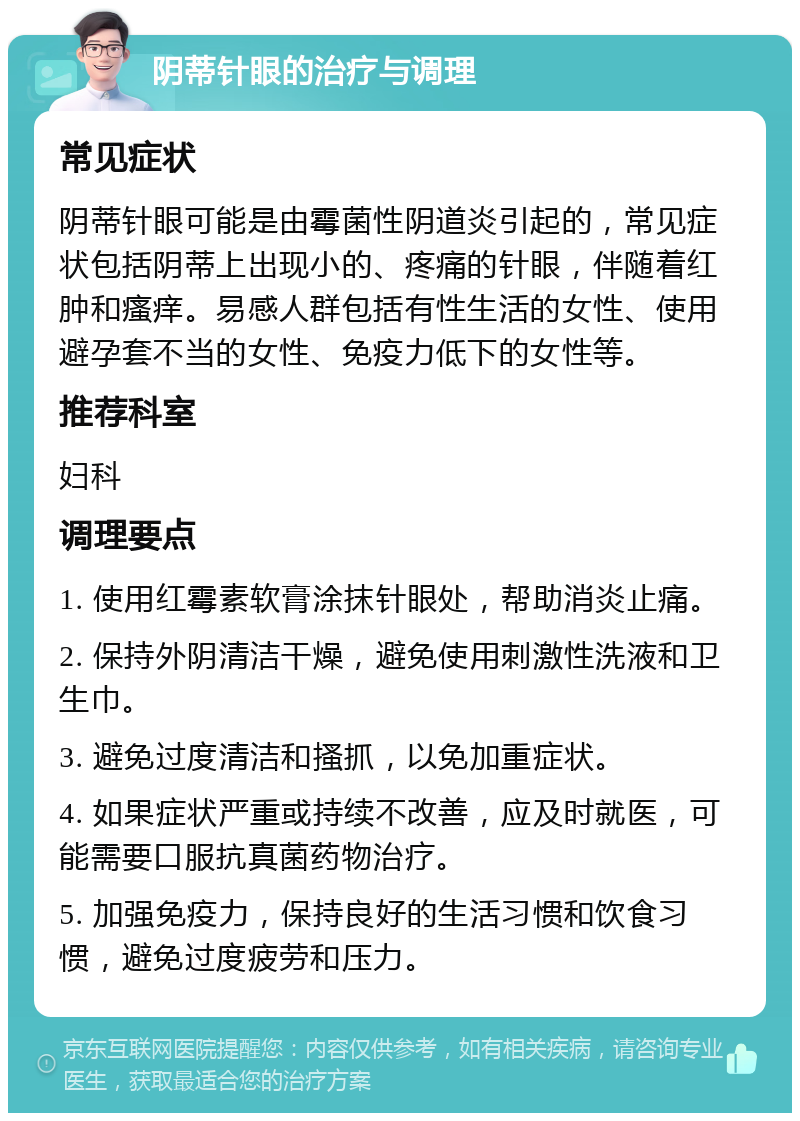 阴蒂针眼的治疗与调理 常见症状 阴蒂针眼可能是由霉菌性阴道炎引起的，常见症状包括阴蒂上出现小的、疼痛的针眼，伴随着红肿和瘙痒。易感人群包括有性生活的女性、使用避孕套不当的女性、免疫力低下的女性等。 推荐科室 妇科 调理要点 1. 使用红霉素软膏涂抹针眼处，帮助消炎止痛。 2. 保持外阴清洁干燥，避免使用刺激性洗液和卫生巾。 3. 避免过度清洁和搔抓，以免加重症状。 4. 如果症状严重或持续不改善，应及时就医，可能需要口服抗真菌药物治疗。 5. 加强免疫力，保持良好的生活习惯和饮食习惯，避免过度疲劳和压力。