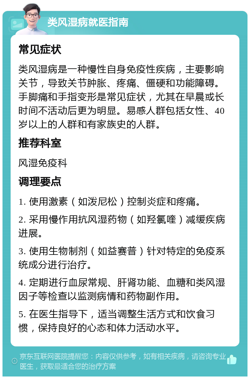 类风湿病就医指南 常见症状 类风湿病是一种慢性自身免疫性疾病，主要影响关节，导致关节肿胀、疼痛、僵硬和功能障碍。手脚痛和手指变形是常见症状，尤其在早晨或长时间不活动后更为明显。易感人群包括女性、40岁以上的人群和有家族史的人群。 推荐科室 风湿免疫科 调理要点 1. 使用激素（如泼尼松）控制炎症和疼痛。 2. 采用慢作用抗风湿药物（如羟氯喹）减缓疾病进展。 3. 使用生物制剂（如益赛普）针对特定的免疫系统成分进行治疗。 4. 定期进行血尿常规、肝肾功能、血糖和类风湿因子等检查以监测病情和药物副作用。 5. 在医生指导下，适当调整生活方式和饮食习惯，保持良好的心态和体力活动水平。