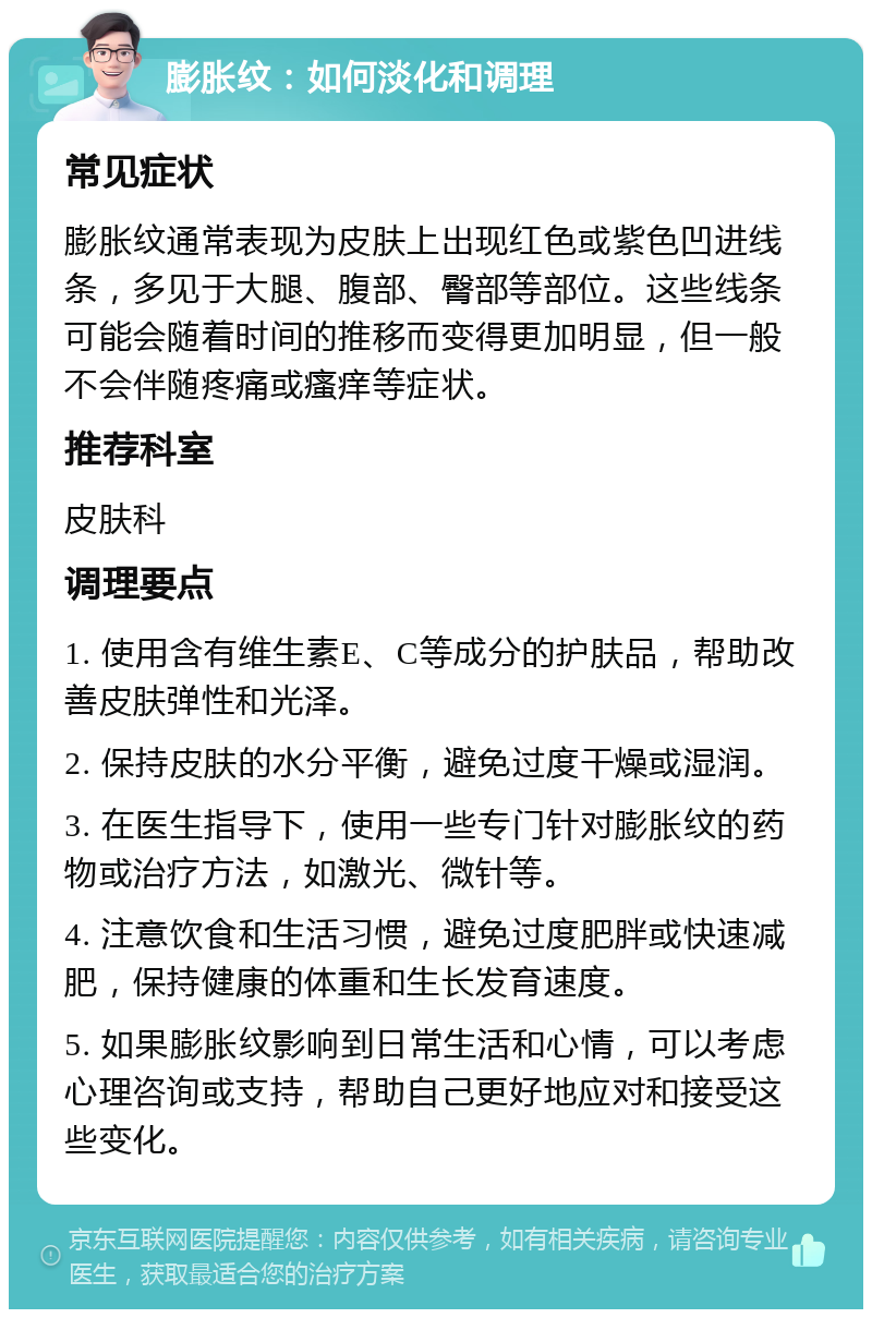 膨胀纹：如何淡化和调理 常见症状 膨胀纹通常表现为皮肤上出现红色或紫色凹进线条，多见于大腿、腹部、臀部等部位。这些线条可能会随着时间的推移而变得更加明显，但一般不会伴随疼痛或瘙痒等症状。 推荐科室 皮肤科 调理要点 1. 使用含有维生素E、C等成分的护肤品，帮助改善皮肤弹性和光泽。 2. 保持皮肤的水分平衡，避免过度干燥或湿润。 3. 在医生指导下，使用一些专门针对膨胀纹的药物或治疗方法，如激光、微针等。 4. 注意饮食和生活习惯，避免过度肥胖或快速减肥，保持健康的体重和生长发育速度。 5. 如果膨胀纹影响到日常生活和心情，可以考虑心理咨询或支持，帮助自己更好地应对和接受这些变化。