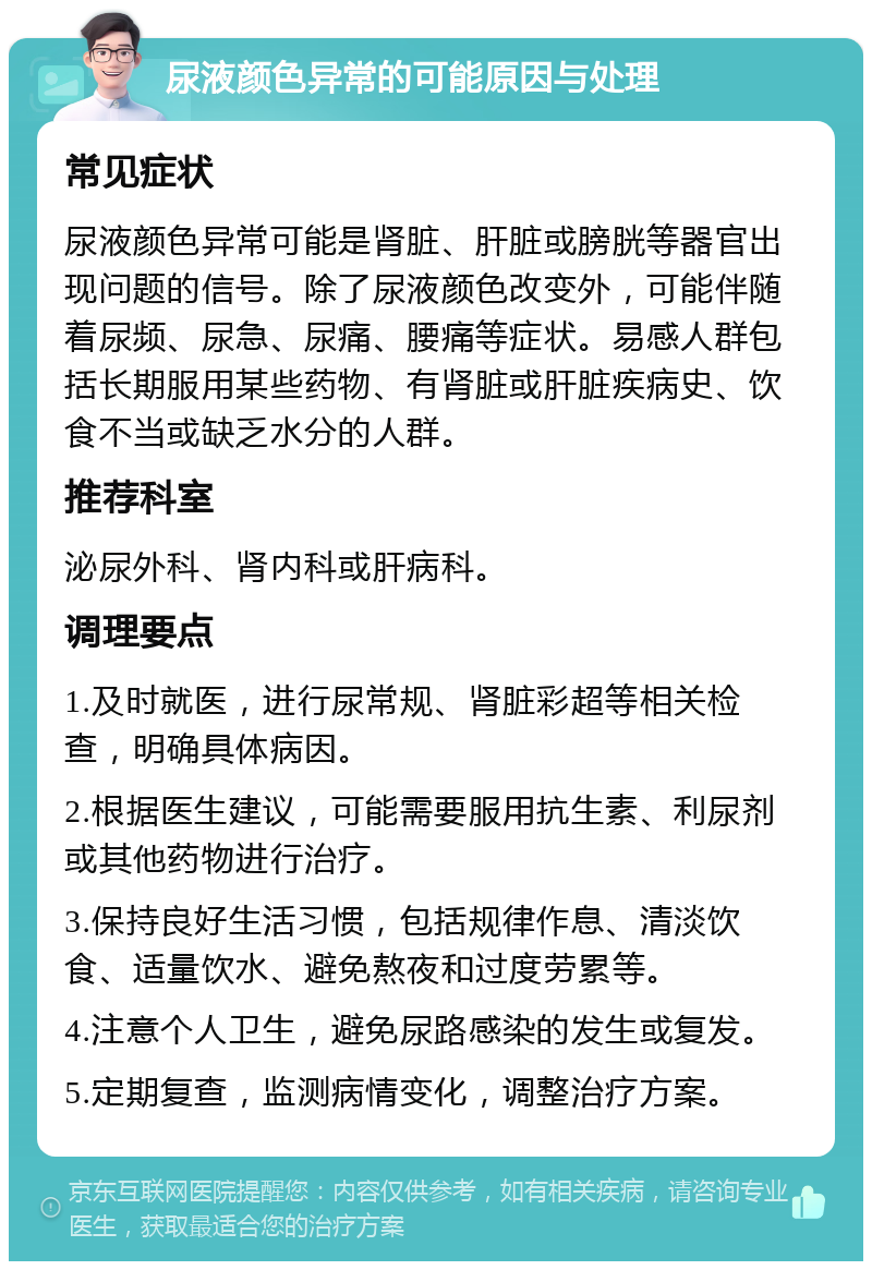 尿液颜色异常的可能原因与处理 常见症状 尿液颜色异常可能是肾脏、肝脏或膀胱等器官出现问题的信号。除了尿液颜色改变外，可能伴随着尿频、尿急、尿痛、腰痛等症状。易感人群包括长期服用某些药物、有肾脏或肝脏疾病史、饮食不当或缺乏水分的人群。 推荐科室 泌尿外科、肾内科或肝病科。 调理要点 1.及时就医，进行尿常规、肾脏彩超等相关检查，明确具体病因。 2.根据医生建议，可能需要服用抗生素、利尿剂或其他药物进行治疗。 3.保持良好生活习惯，包括规律作息、清淡饮食、适量饮水、避免熬夜和过度劳累等。 4.注意个人卫生，避免尿路感染的发生或复发。 5.定期复查，监测病情变化，调整治疗方案。