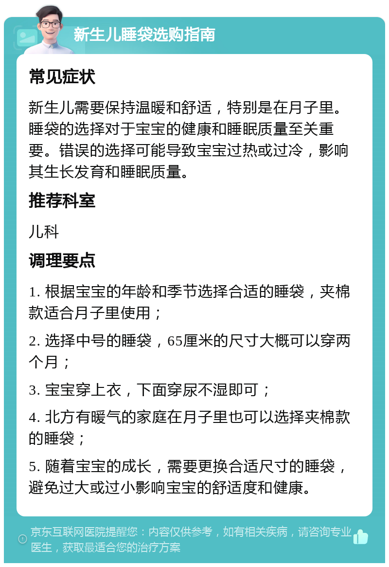 新生儿睡袋选购指南 常见症状 新生儿需要保持温暖和舒适，特别是在月子里。睡袋的选择对于宝宝的健康和睡眠质量至关重要。错误的选择可能导致宝宝过热或过冷，影响其生长发育和睡眠质量。 推荐科室 儿科 调理要点 1. 根据宝宝的年龄和季节选择合适的睡袋，夹棉款适合月子里使用； 2. 选择中号的睡袋，65厘米的尺寸大概可以穿两个月； 3. 宝宝穿上衣，下面穿尿不湿即可； 4. 北方有暖气的家庭在月子里也可以选择夹棉款的睡袋； 5. 随着宝宝的成长，需要更换合适尺寸的睡袋，避免过大或过小影响宝宝的舒适度和健康。