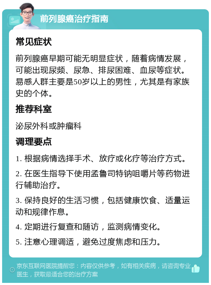 前列腺癌治疗指南 常见症状 前列腺癌早期可能无明显症状，随着病情发展，可能出现尿频、尿急、排尿困难、血尿等症状。易感人群主要是50岁以上的男性，尤其是有家族史的个体。 推荐科室 泌尿外科或肿瘤科 调理要点 1. 根据病情选择手术、放疗或化疗等治疗方式。 2. 在医生指导下使用孟鲁司特钠咀嚼片等药物进行辅助治疗。 3. 保持良好的生活习惯，包括健康饮食、适量运动和规律作息。 4. 定期进行复查和随访，监测病情变化。 5. 注意心理调适，避免过度焦虑和压力。