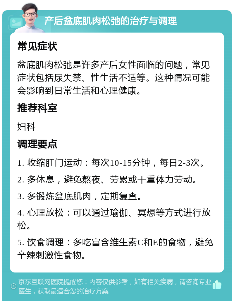 产后盆底肌肉松弛的治疗与调理 常见症状 盆底肌肉松弛是许多产后女性面临的问题，常见症状包括尿失禁、性生活不适等。这种情况可能会影响到日常生活和心理健康。 推荐科室 妇科 调理要点 1. 收缩肛门运动：每次10-15分钟，每日2-3次。 2. 多休息，避免熬夜、劳累或干重体力劳动。 3. 多锻炼盆底肌肉，定期复查。 4. 心理放松：可以通过瑜伽、冥想等方式进行放松。 5. 饮食调理：多吃富含维生素C和E的食物，避免辛辣刺激性食物。