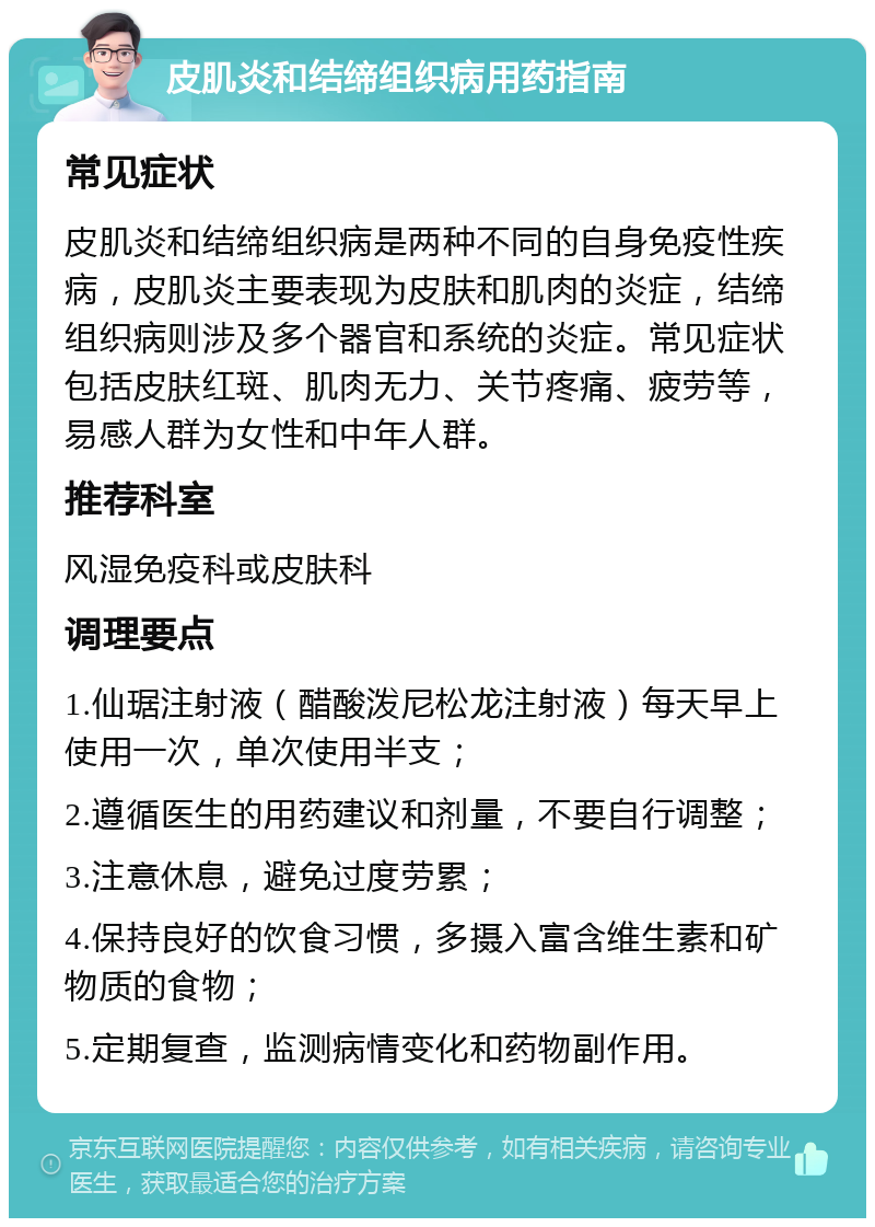 皮肌炎和结缔组织病用药指南 常见症状 皮肌炎和结缔组织病是两种不同的自身免疫性疾病，皮肌炎主要表现为皮肤和肌肉的炎症，结缔组织病则涉及多个器官和系统的炎症。常见症状包括皮肤红斑、肌肉无力、关节疼痛、疲劳等，易感人群为女性和中年人群。 推荐科室 风湿免疫科或皮肤科 调理要点 1.仙琚注射液（醋酸泼尼松龙注射液）每天早上使用一次，单次使用半支； 2.遵循医生的用药建议和剂量，不要自行调整； 3.注意休息，避免过度劳累； 4.保持良好的饮食习惯，多摄入富含维生素和矿物质的食物； 5.定期复查，监测病情变化和药物副作用。