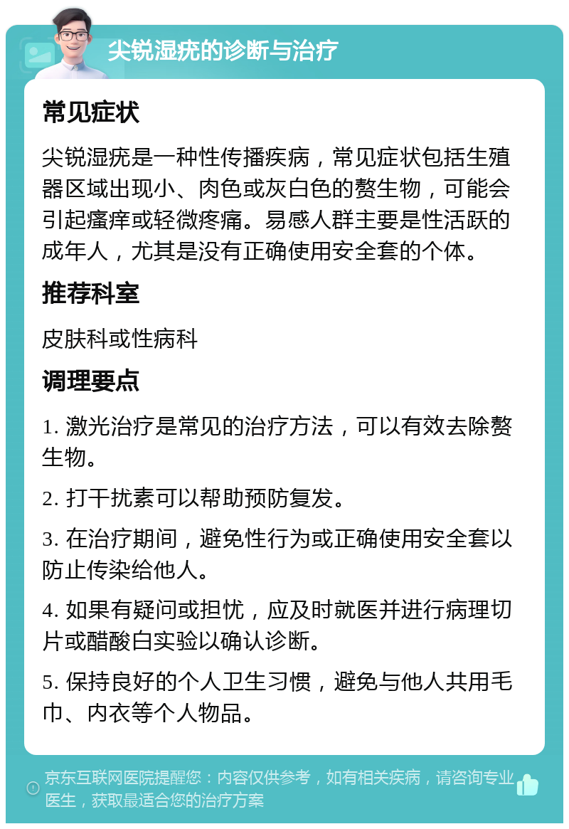 尖锐湿疣的诊断与治疗 常见症状 尖锐湿疣是一种性传播疾病，常见症状包括生殖器区域出现小、肉色或灰白色的赘生物，可能会引起瘙痒或轻微疼痛。易感人群主要是性活跃的成年人，尤其是没有正确使用安全套的个体。 推荐科室 皮肤科或性病科 调理要点 1. 激光治疗是常见的治疗方法，可以有效去除赘生物。 2. 打干扰素可以帮助预防复发。 3. 在治疗期间，避免性行为或正确使用安全套以防止传染给他人。 4. 如果有疑问或担忧，应及时就医并进行病理切片或醋酸白实验以确认诊断。 5. 保持良好的个人卫生习惯，避免与他人共用毛巾、内衣等个人物品。