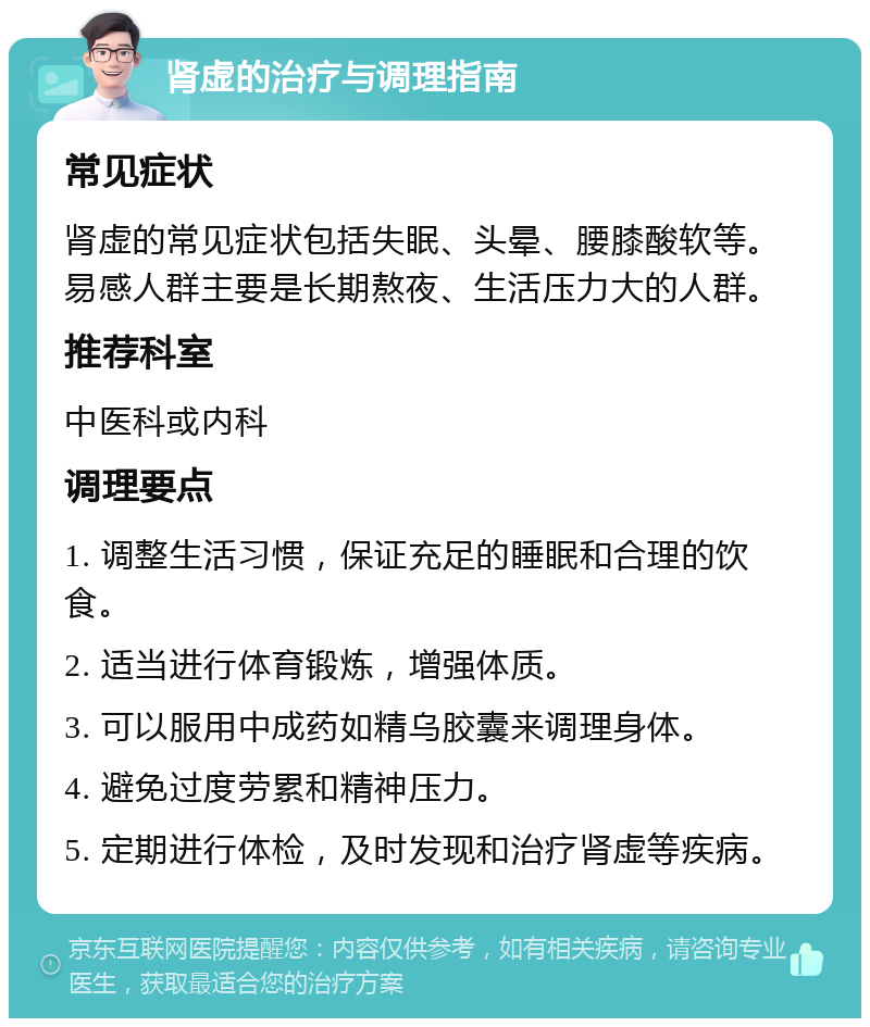 肾虚的治疗与调理指南 常见症状 肾虚的常见症状包括失眠、头晕、腰膝酸软等。易感人群主要是长期熬夜、生活压力大的人群。 推荐科室 中医科或内科 调理要点 1. 调整生活习惯，保证充足的睡眠和合理的饮食。 2. 适当进行体育锻炼，增强体质。 3. 可以服用中成药如精乌胶囊来调理身体。 4. 避免过度劳累和精神压力。 5. 定期进行体检，及时发现和治疗肾虚等疾病。