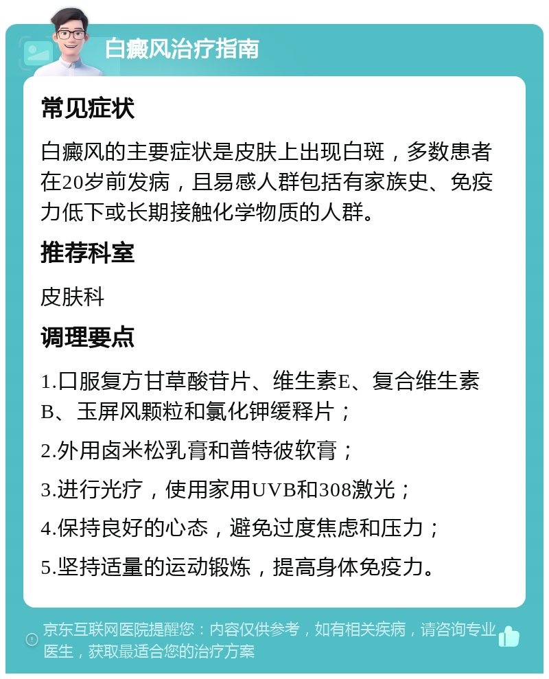 白癜风治疗指南 常见症状 白癜风的主要症状是皮肤上出现白斑，多数患者在20岁前发病，且易感人群包括有家族史、免疫力低下或长期接触化学物质的人群。 推荐科室 皮肤科 调理要点 1.口服复方甘草酸苷片、维生素E、复合维生素B、玉屏风颗粒和氯化钾缓释片； 2.外用卤米松乳膏和普特彼软膏； 3.进行光疗，使用家用UVB和308激光； 4.保持良好的心态，避免过度焦虑和压力； 5.坚持适量的运动锻炼，提高身体免疫力。