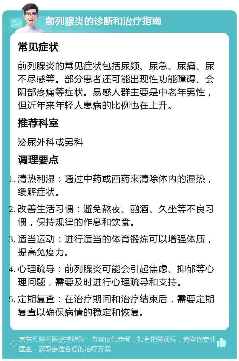 前列腺炎的诊断和治疗指南 常见症状 前列腺炎的常见症状包括尿频、尿急、尿痛、尿不尽感等。部分患者还可能出现性功能障碍、会阴部疼痛等症状。易感人群主要是中老年男性，但近年来年轻人患病的比例也在上升。 推荐科室 泌尿外科或男科 调理要点 清热利湿：通过中药或西药来清除体内的湿热，缓解症状。 改善生活习惯：避免熬夜、酗酒、久坐等不良习惯，保持规律的作息和饮食。 适当运动：进行适当的体育锻炼可以增强体质，提高免疫力。 心理疏导：前列腺炎可能会引起焦虑、抑郁等心理问题，需要及时进行心理疏导和支持。 定期复查：在治疗期间和治疗结束后，需要定期复查以确保病情的稳定和恢复。