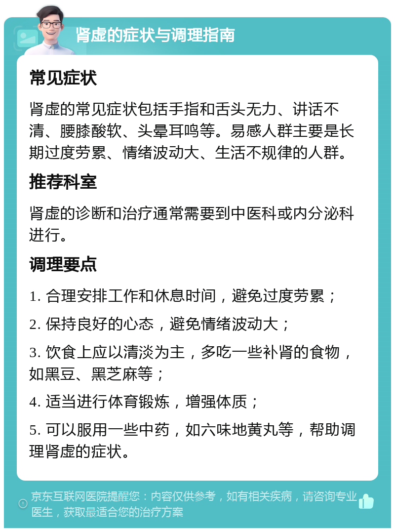 肾虚的症状与调理指南 常见症状 肾虚的常见症状包括手指和舌头无力、讲话不清、腰膝酸软、头晕耳鸣等。易感人群主要是长期过度劳累、情绪波动大、生活不规律的人群。 推荐科室 肾虚的诊断和治疗通常需要到中医科或内分泌科进行。 调理要点 1. 合理安排工作和休息时间，避免过度劳累； 2. 保持良好的心态，避免情绪波动大； 3. 饮食上应以清淡为主，多吃一些补肾的食物，如黑豆、黑芝麻等； 4. 适当进行体育锻炼，增强体质； 5. 可以服用一些中药，如六味地黄丸等，帮助调理肾虚的症状。