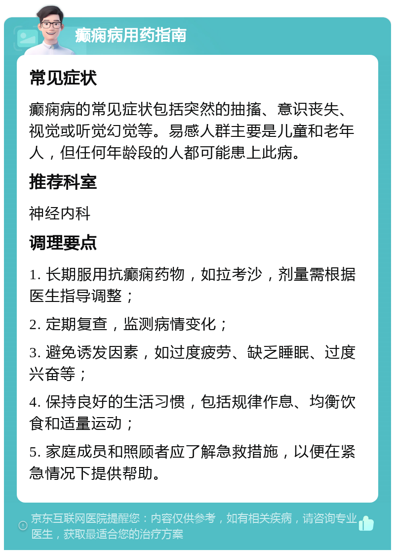 癫痫病用药指南 常见症状 癫痫病的常见症状包括突然的抽搐、意识丧失、视觉或听觉幻觉等。易感人群主要是儿童和老年人，但任何年龄段的人都可能患上此病。 推荐科室 神经内科 调理要点 1. 长期服用抗癫痫药物，如拉考沙，剂量需根据医生指导调整； 2. 定期复查，监测病情变化； 3. 避免诱发因素，如过度疲劳、缺乏睡眠、过度兴奋等； 4. 保持良好的生活习惯，包括规律作息、均衡饮食和适量运动； 5. 家庭成员和照顾者应了解急救措施，以便在紧急情况下提供帮助。