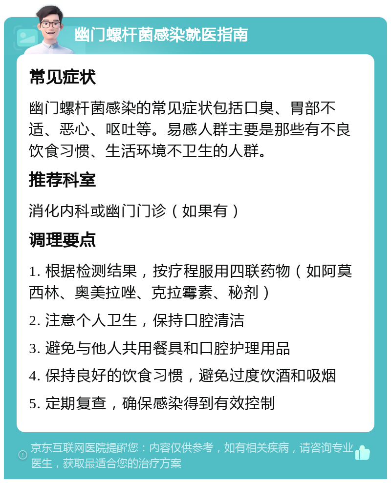 幽门螺杆菌感染就医指南 常见症状 幽门螺杆菌感染的常见症状包括口臭、胃部不适、恶心、呕吐等。易感人群主要是那些有不良饮食习惯、生活环境不卫生的人群。 推荐科室 消化内科或幽门门诊（如果有） 调理要点 1. 根据检测结果，按疗程服用四联药物（如阿莫西林、奥美拉唑、克拉霉素、秘剂） 2. 注意个人卫生，保持口腔清洁 3. 避免与他人共用餐具和口腔护理用品 4. 保持良好的饮食习惯，避免过度饮酒和吸烟 5. 定期复查，确保感染得到有效控制