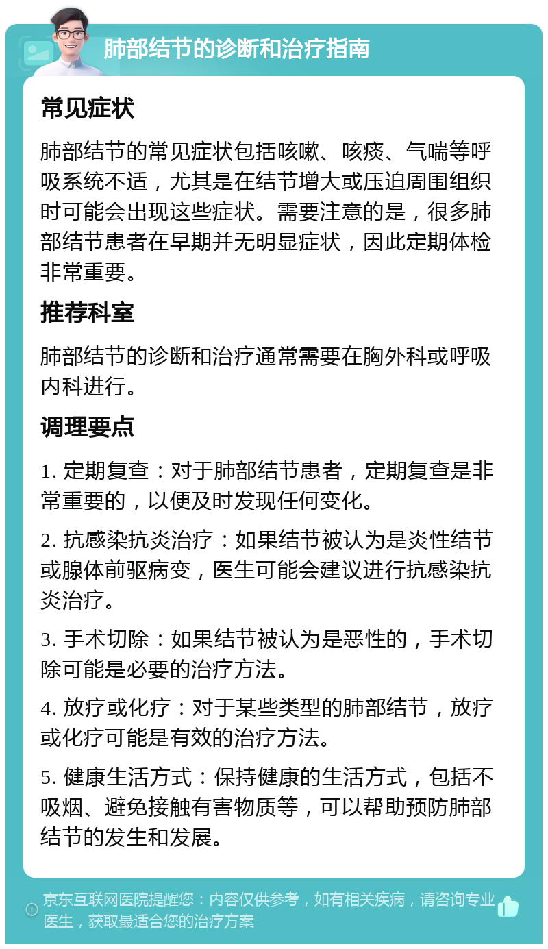 肺部结节的诊断和治疗指南 常见症状 肺部结节的常见症状包括咳嗽、咳痰、气喘等呼吸系统不适，尤其是在结节增大或压迫周围组织时可能会出现这些症状。需要注意的是，很多肺部结节患者在早期并无明显症状，因此定期体检非常重要。 推荐科室 肺部结节的诊断和治疗通常需要在胸外科或呼吸内科进行。 调理要点 1. 定期复查：对于肺部结节患者，定期复查是非常重要的，以便及时发现任何变化。 2. 抗感染抗炎治疗：如果结节被认为是炎性结节或腺体前驱病变，医生可能会建议进行抗感染抗炎治疗。 3. 手术切除：如果结节被认为是恶性的，手术切除可能是必要的治疗方法。 4. 放疗或化疗：对于某些类型的肺部结节，放疗或化疗可能是有效的治疗方法。 5. 健康生活方式：保持健康的生活方式，包括不吸烟、避免接触有害物质等，可以帮助预防肺部结节的发生和发展。