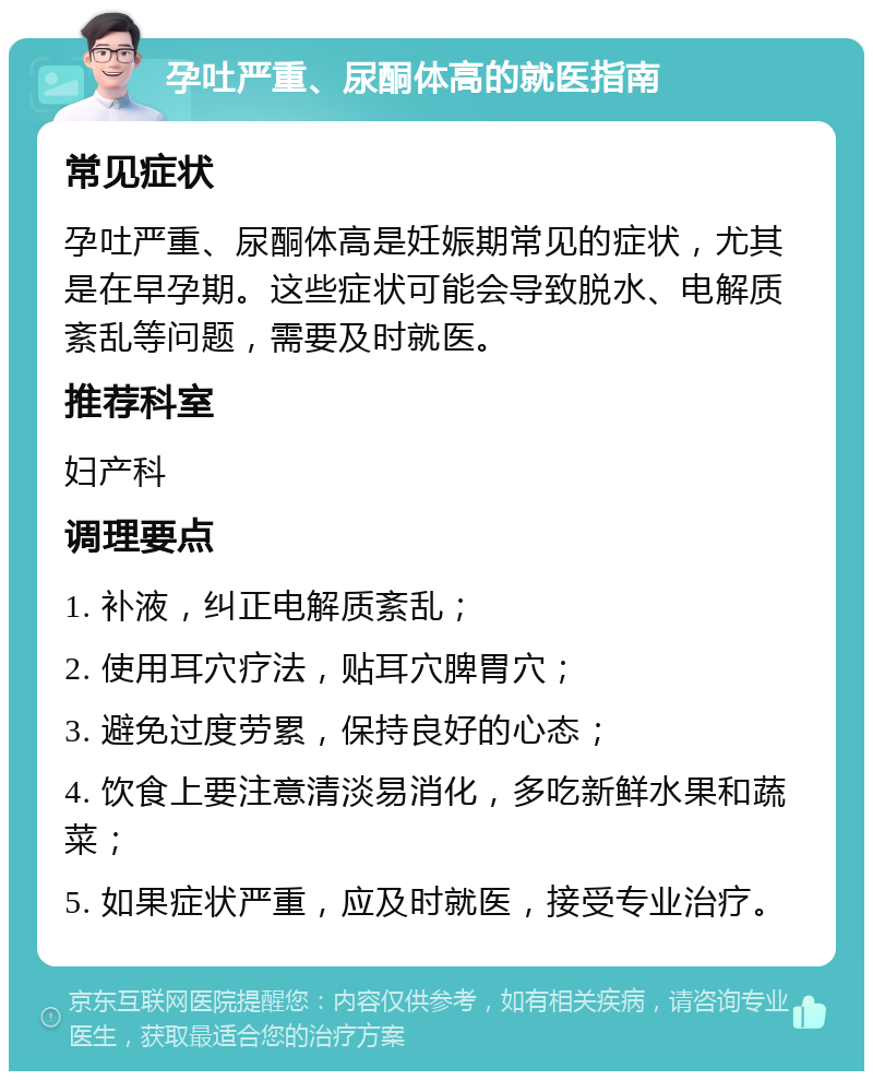 孕吐严重、尿酮体高的就医指南 常见症状 孕吐严重、尿酮体高是妊娠期常见的症状，尤其是在早孕期。这些症状可能会导致脱水、电解质紊乱等问题，需要及时就医。 推荐科室 妇产科 调理要点 1. 补液，纠正电解质紊乱； 2. 使用耳穴疗法，贴耳穴脾胃穴； 3. 避免过度劳累，保持良好的心态； 4. 饮食上要注意清淡易消化，多吃新鲜水果和蔬菜； 5. 如果症状严重，应及时就医，接受专业治疗。