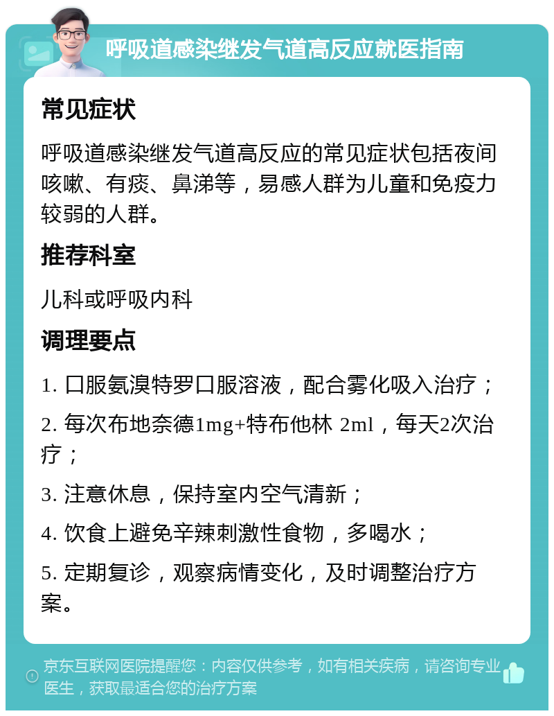 呼吸道感染继发气道高反应就医指南 常见症状 呼吸道感染继发气道高反应的常见症状包括夜间咳嗽、有痰、鼻涕等，易感人群为儿童和免疫力较弱的人群。 推荐科室 儿科或呼吸内科 调理要点 1. 口服氨溴特罗口服溶液，配合雾化吸入治疗； 2. 每次布地奈德1mg+特布他林 2ml，每天2次治疗； 3. 注意休息，保持室内空气清新； 4. 饮食上避免辛辣刺激性食物，多喝水； 5. 定期复诊，观察病情变化，及时调整治疗方案。