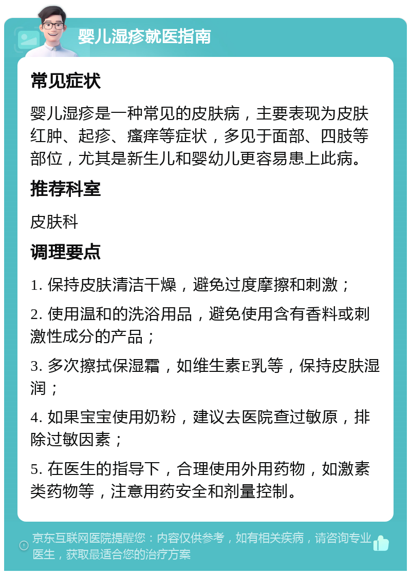 婴儿湿疹就医指南 常见症状 婴儿湿疹是一种常见的皮肤病，主要表现为皮肤红肿、起疹、瘙痒等症状，多见于面部、四肢等部位，尤其是新生儿和婴幼儿更容易患上此病。 推荐科室 皮肤科 调理要点 1. 保持皮肤清洁干燥，避免过度摩擦和刺激； 2. 使用温和的洗浴用品，避免使用含有香料或刺激性成分的产品； 3. 多次擦拭保湿霜，如维生素E乳等，保持皮肤湿润； 4. 如果宝宝使用奶粉，建议去医院查过敏原，排除过敏因素； 5. 在医生的指导下，合理使用外用药物，如激素类药物等，注意用药安全和剂量控制。