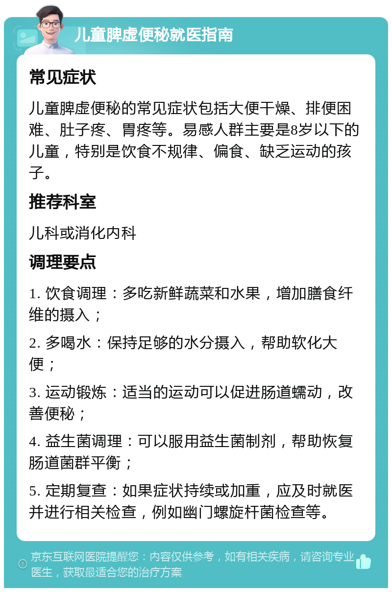 儿童脾虚便秘就医指南 常见症状 儿童脾虚便秘的常见症状包括大便干燥、排便困难、肚子疼、胃疼等。易感人群主要是8岁以下的儿童，特别是饮食不规律、偏食、缺乏运动的孩子。 推荐科室 儿科或消化内科 调理要点 1. 饮食调理：多吃新鲜蔬菜和水果，增加膳食纤维的摄入； 2. 多喝水：保持足够的水分摄入，帮助软化大便； 3. 运动锻炼：适当的运动可以促进肠道蠕动，改善便秘； 4. 益生菌调理：可以服用益生菌制剂，帮助恢复肠道菌群平衡； 5. 定期复查：如果症状持续或加重，应及时就医并进行相关检查，例如幽门螺旋杆菌检查等。