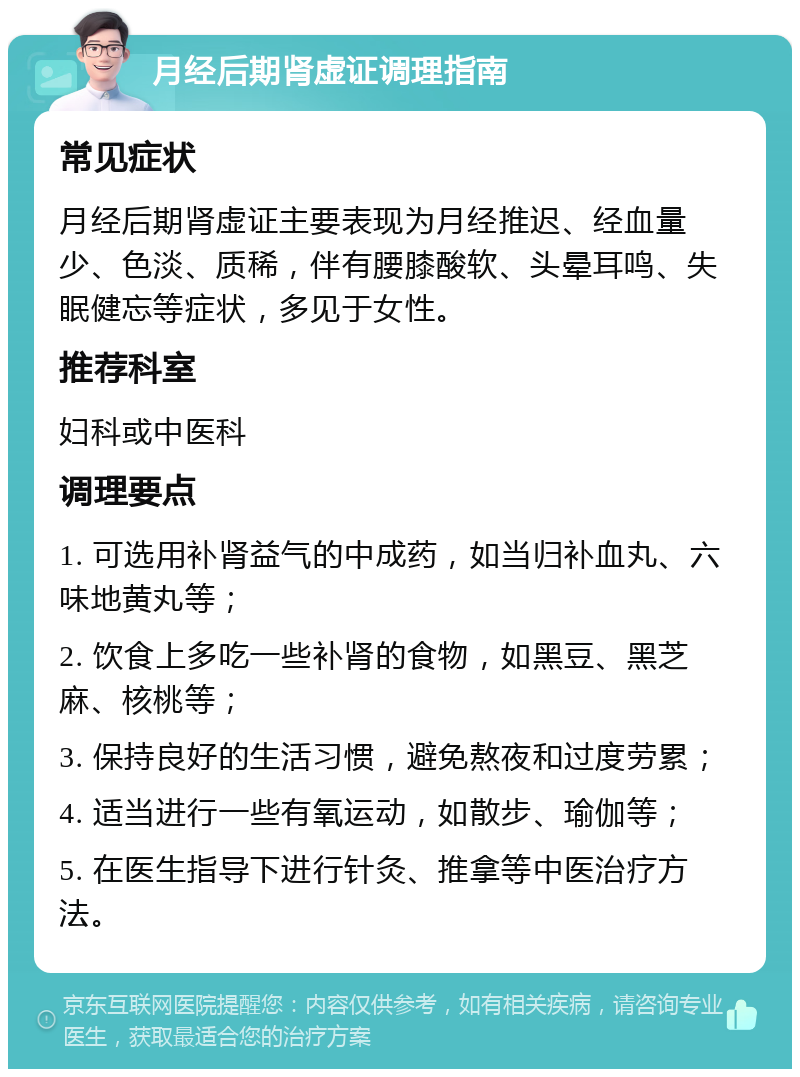 月经后期肾虚证调理指南 常见症状 月经后期肾虚证主要表现为月经推迟、经血量少、色淡、质稀，伴有腰膝酸软、头晕耳鸣、失眠健忘等症状，多见于女性。 推荐科室 妇科或中医科 调理要点 1. 可选用补肾益气的中成药，如当归补血丸、六味地黄丸等； 2. 饮食上多吃一些补肾的食物，如黑豆、黑芝麻、核桃等； 3. 保持良好的生活习惯，避免熬夜和过度劳累； 4. 适当进行一些有氧运动，如散步、瑜伽等； 5. 在医生指导下进行针灸、推拿等中医治疗方法。