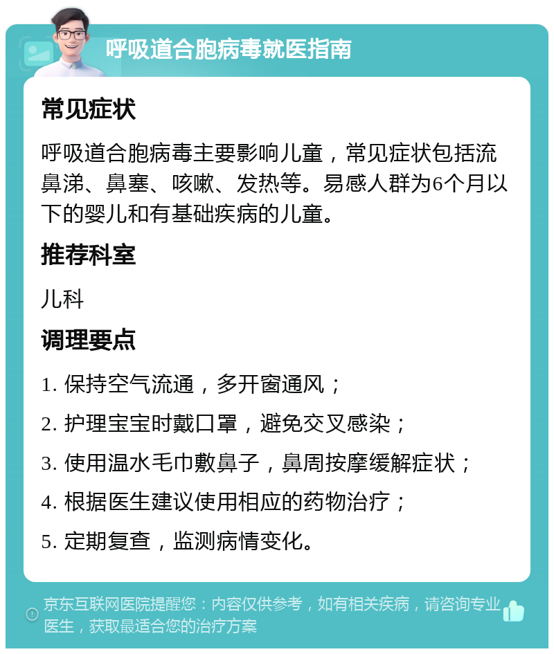 呼吸道合胞病毒就医指南 常见症状 呼吸道合胞病毒主要影响儿童，常见症状包括流鼻涕、鼻塞、咳嗽、发热等。易感人群为6个月以下的婴儿和有基础疾病的儿童。 推荐科室 儿科 调理要点 1. 保持空气流通，多开窗通风； 2. 护理宝宝时戴口罩，避免交叉感染； 3. 使用温水毛巾敷鼻子，鼻周按摩缓解症状； 4. 根据医生建议使用相应的药物治疗； 5. 定期复查，监测病情变化。