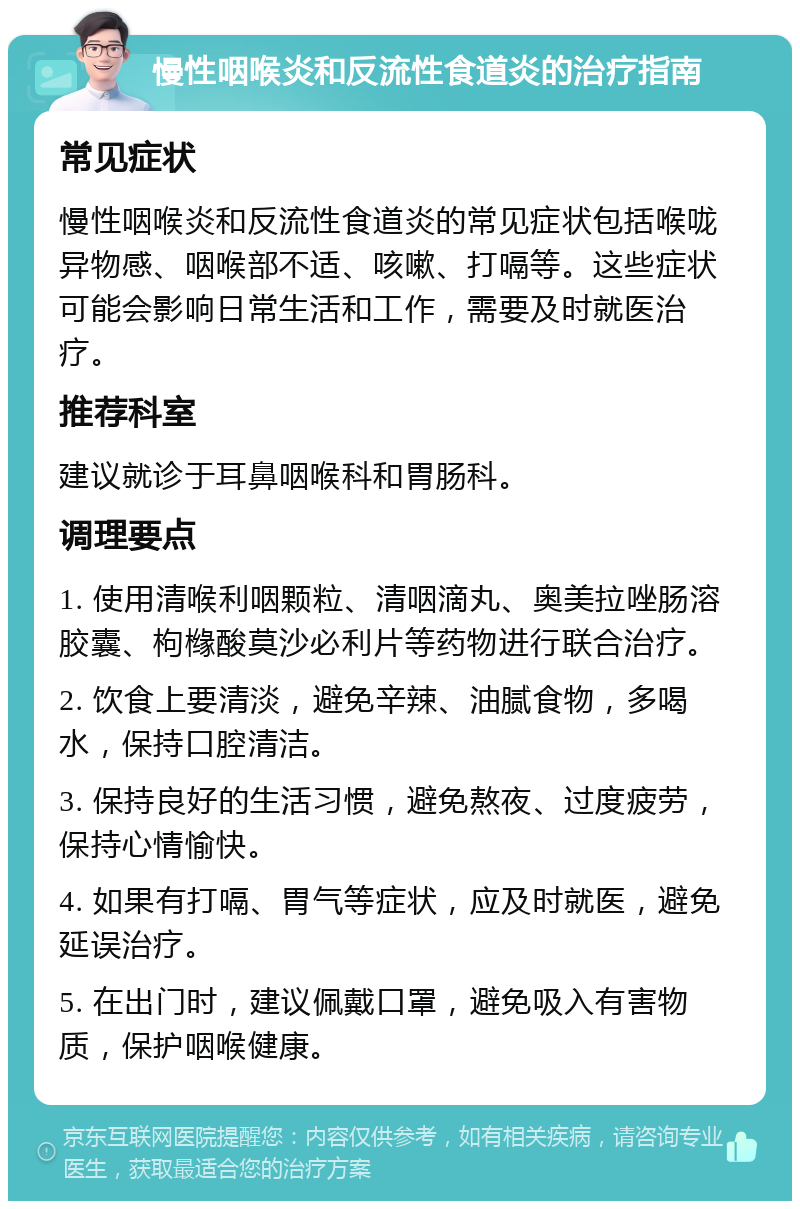 慢性咽喉炎和反流性食道炎的治疗指南 常见症状 慢性咽喉炎和反流性食道炎的常见症状包括喉咙异物感、咽喉部不适、咳嗽、打嗝等。这些症状可能会影响日常生活和工作，需要及时就医治疗。 推荐科室 建议就诊于耳鼻咽喉科和胃肠科。 调理要点 1. 使用清喉利咽颗粒、清咽滴丸、奥美拉唑肠溶胶囊、枸橼酸莫沙必利片等药物进行联合治疗。 2. 饮食上要清淡，避免辛辣、油腻食物，多喝水，保持口腔清洁。 3. 保持良好的生活习惯，避免熬夜、过度疲劳，保持心情愉快。 4. 如果有打嗝、胃气等症状，应及时就医，避免延误治疗。 5. 在出门时，建议佩戴口罩，避免吸入有害物质，保护咽喉健康。