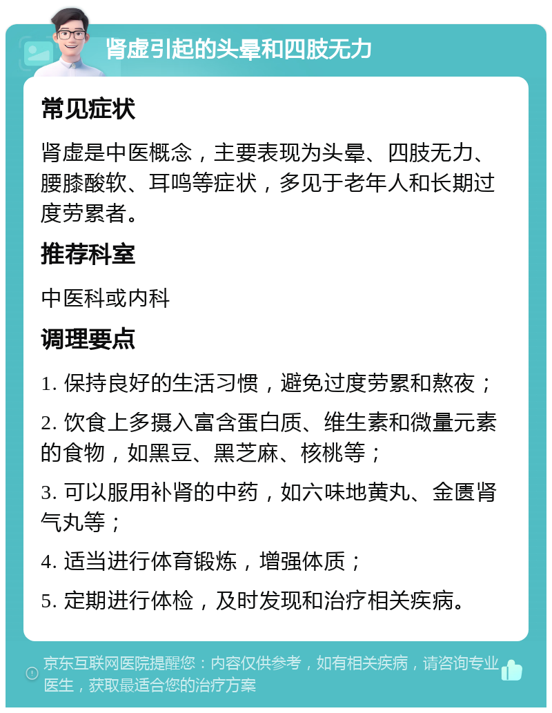 肾虚引起的头晕和四肢无力 常见症状 肾虚是中医概念，主要表现为头晕、四肢无力、腰膝酸软、耳鸣等症状，多见于老年人和长期过度劳累者。 推荐科室 中医科或内科 调理要点 1. 保持良好的生活习惯，避免过度劳累和熬夜； 2. 饮食上多摄入富含蛋白质、维生素和微量元素的食物，如黑豆、黑芝麻、核桃等； 3. 可以服用补肾的中药，如六味地黄丸、金匮肾气丸等； 4. 适当进行体育锻炼，增强体质； 5. 定期进行体检，及时发现和治疗相关疾病。