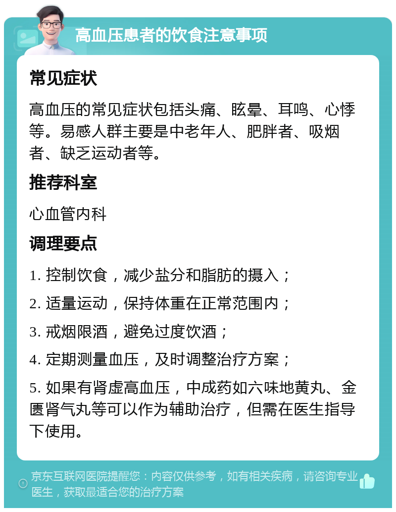 高血压患者的饮食注意事项 常见症状 高血压的常见症状包括头痛、眩晕、耳鸣、心悸等。易感人群主要是中老年人、肥胖者、吸烟者、缺乏运动者等。 推荐科室 心血管内科 调理要点 1. 控制饮食，减少盐分和脂肪的摄入； 2. 适量运动，保持体重在正常范围内； 3. 戒烟限酒，避免过度饮酒； 4. 定期测量血压，及时调整治疗方案； 5. 如果有肾虚高血压，中成药如六味地黄丸、金匮肾气丸等可以作为辅助治疗，但需在医生指导下使用。