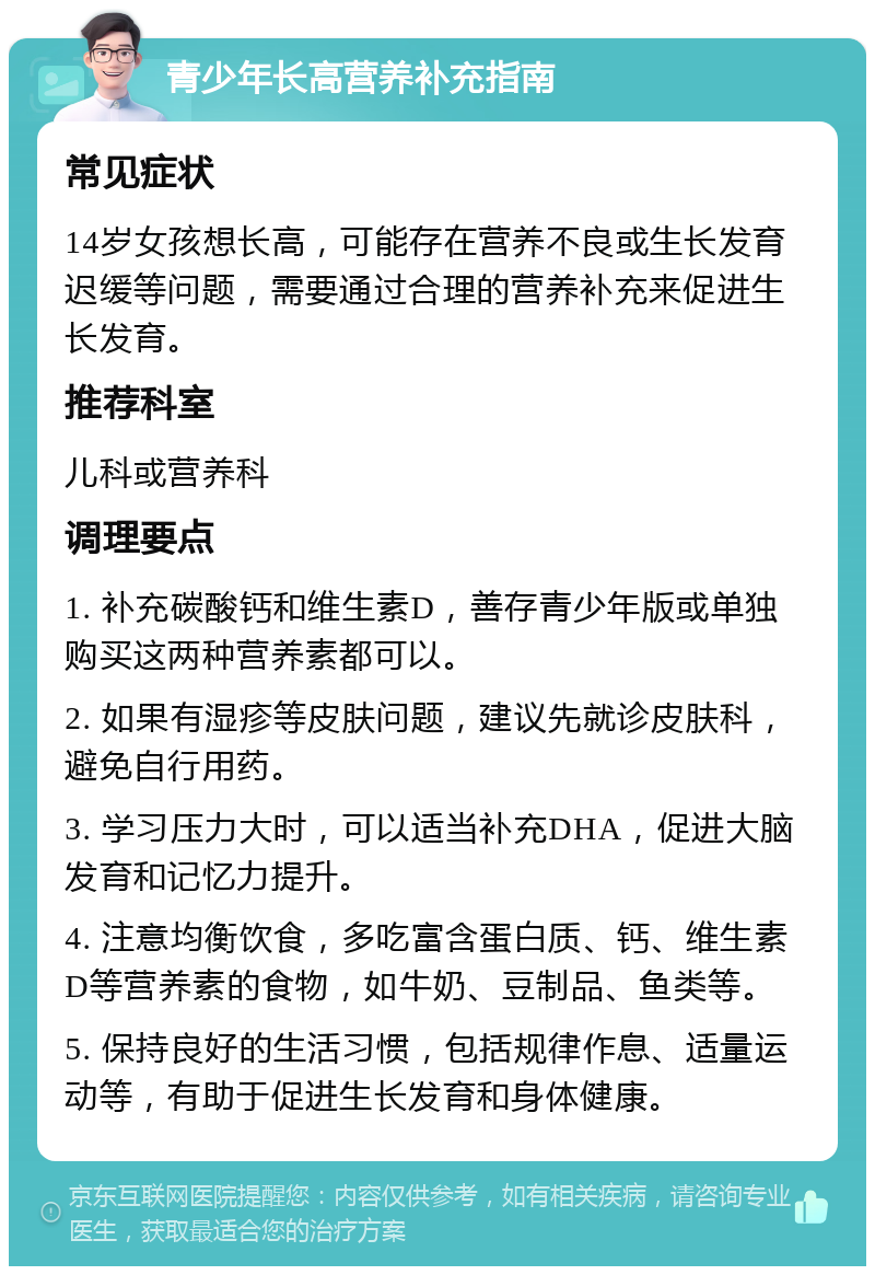 青少年长高营养补充指南 常见症状 14岁女孩想长高，可能存在营养不良或生长发育迟缓等问题，需要通过合理的营养补充来促进生长发育。 推荐科室 儿科或营养科 调理要点 1. 补充碳酸钙和维生素D，善存青少年版或单独购买这两种营养素都可以。 2. 如果有湿疹等皮肤问题，建议先就诊皮肤科，避免自行用药。 3. 学习压力大时，可以适当补充DHA，促进大脑发育和记忆力提升。 4. 注意均衡饮食，多吃富含蛋白质、钙、维生素D等营养素的食物，如牛奶、豆制品、鱼类等。 5. 保持良好的生活习惯，包括规律作息、适量运动等，有助于促进生长发育和身体健康。