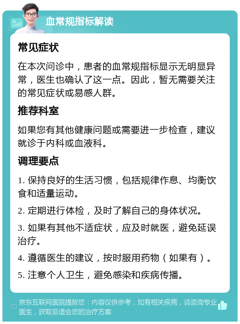 血常规指标解读 常见症状 在本次问诊中，患者的血常规指标显示无明显异常，医生也确认了这一点。因此，暂无需要关注的常见症状或易感人群。 推荐科室 如果您有其他健康问题或需要进一步检查，建议就诊于内科或血液科。 调理要点 1. 保持良好的生活习惯，包括规律作息、均衡饮食和适量运动。 2. 定期进行体检，及时了解自己的身体状况。 3. 如果有其他不适症状，应及时就医，避免延误治疗。 4. 遵循医生的建议，按时服用药物（如果有）。 5. 注意个人卫生，避免感染和疾病传播。